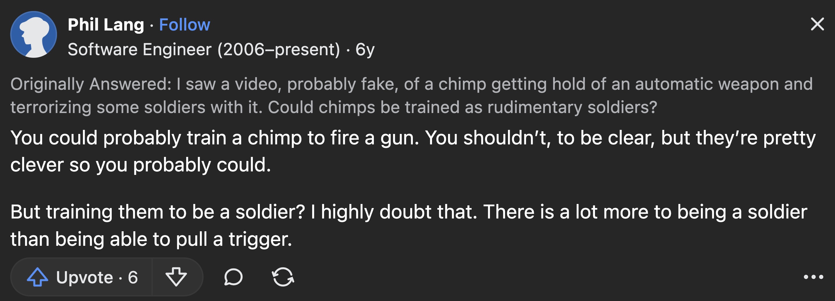 screenshot - Phil Lang Software Engineer 2006present 6y Originally Answered I saw a video, probably fake, of a chimp getting hold of an automatic weapon and terrorizing some soldiers with it. Could chimps be trained as rudimentary soldiers? You could prob